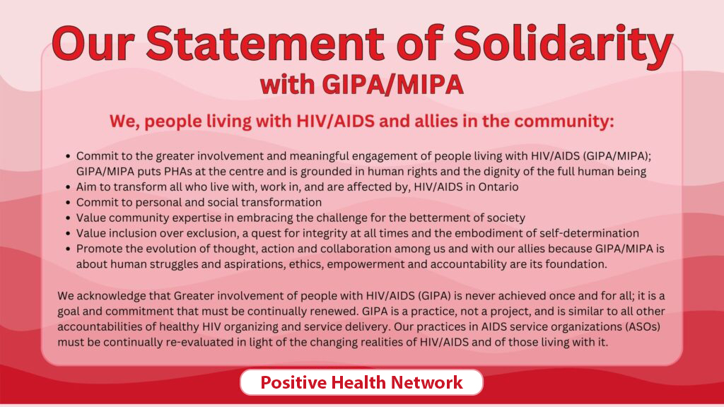 The Positive Health Network's statement of solidarity with GIPA/MIPA where they commit to helping work towards greater involvement and meaningful engagement of people living with HIV/AIDS and acknowledging that this challenge is never achieved once and for all; that it is a goal and commitment that must be continually renewed.